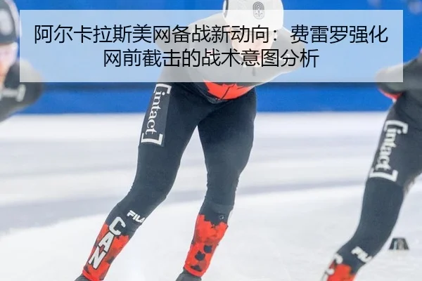阿尔卡拉斯美网备战新动向：费雷罗强化网前截击的战术意图分析